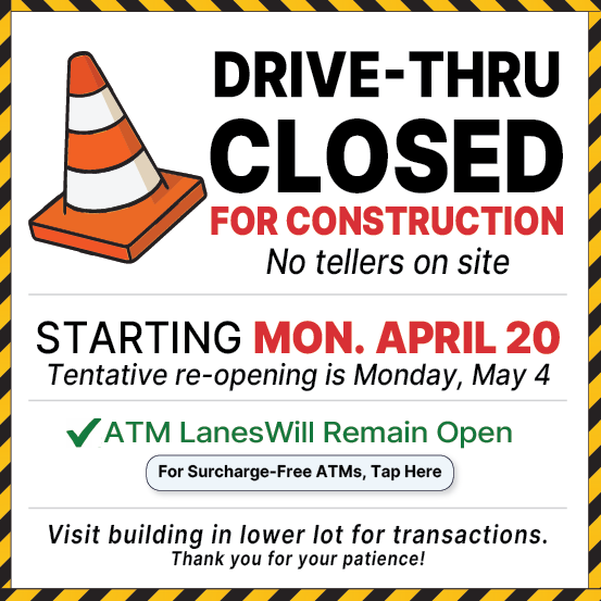 DRIVE-THRU CLOSED FOR CONSTRUCTION No tellers on site STARTING MONDAY, APRIL 20 Tentative re-opening is Monday, May 4
